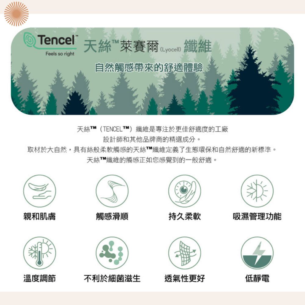 TencelFeels so right天絲萊賽爾 ( 纖維 自然觸感帶來的舒適體驗天絲T™(TENCELTM)纖維是專注於更佳舒適度的工廠設計師和其他品牌商的精選成分取材於大自然,具有絲般柔軟觸感的天絲纖維定義了生態環保和自然舒適的新標準。天絲纖維的觸感正如您感覺到的一般舒適。親和肌膚觸感滑順持久柔軟吸濕管理功能溫度調節不利於細菌滋生透氣性更好低靜電