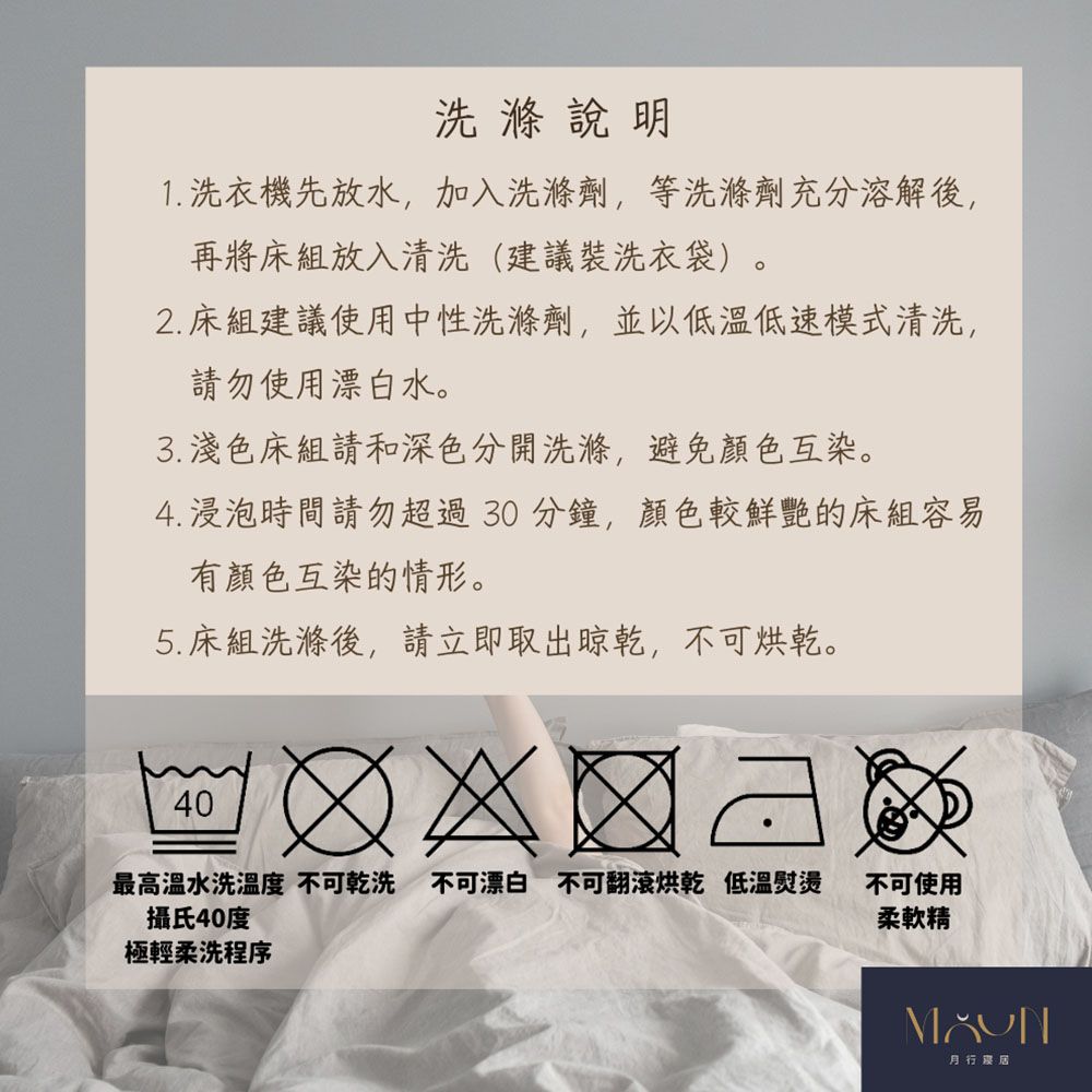 洗滌說明1. 洗衣機先放水,加入洗滌劑,等洗滌劑充分溶解後,再將床組放入清洗(建議裝洗衣袋)。2. 床組建議使用中性洗滌劑,並以低溫低速模式清洗,勿使用漂白水。 淺色床組請和深色分開洗滌,避免顏色互染。4. 浸泡時間請勿超過30分鐘,顏色較鮮艷的床組容易有顏色互染的情形。5. 床組洗滌後,請立即取出晾乾,不可烘乾。40最高溫水洗 不可乾洗不可漂白 不可翻滾烘乾 低溫熨燙攝氏40度不可使用柔軟精極輕柔洗程序