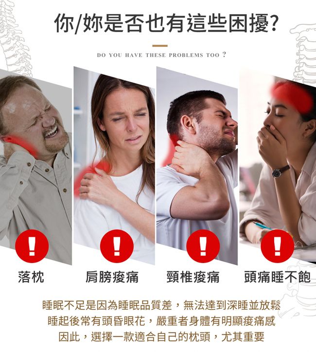 !你/妳是否也有這些困擾DO YOU HAVE THESE PROBLEMS  ?落枕肩膀 頸椎痠痛 頭痛睡不飽睡眠不足是因為睡眠品質差,無法達到深睡並放鬆睡起後常有頭昏眼花,嚴重者身體有明顯痠痛感因此,選擇一款適合自己的枕頭,尤其重要