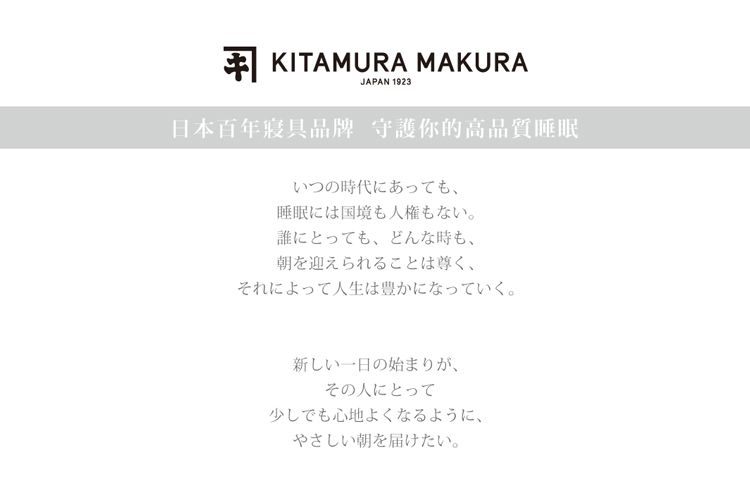 KITAMURA MAKURAJAPAN 1923日本百年寢具品牌 守護你的高品質睡眠いつの時代にあっても睡眠には国境も人権もない。誰にとっても、どんな時も、朝を迎えられることは尊く、それによって人生は豊かになっていく。新しい一日の始まりが、その人にとって少しでも心地よくなるように、やさしい朝を届けたい。