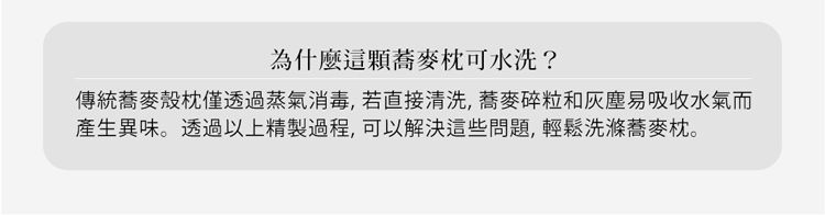 為什麼這顆蕎麥可水洗?傳統蕎麥殼僅透過蒸氣消毒,若直接清洗,蕎麥碎粒和灰塵易吸收水氣而產生異味。透過以上精製過程,可以解決這些問題,輕鬆洗滌蕎麥枕。