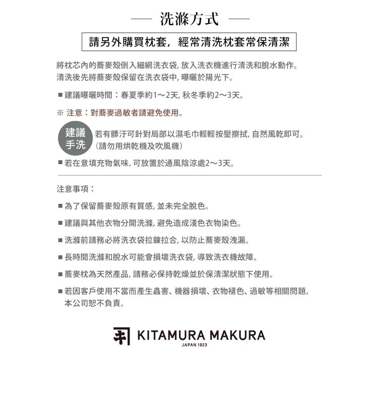 洗滌方式請另外購買枕套,經常清洗枕套常保清潔將枕芯內的蕎麥殼倒入細網洗衣袋,放入洗衣機進行清洗和脫水動作。清洗後先將蕎麥殼保留在洗衣袋中,曝曬於陽光下。建議曝曬時間春夏季約1~2天,秋冬季約2~3天。※注意:對蕎麥過敏者請避免使用。建議 有髒汙可針對局部以濕毛巾輕輕按壓擦拭,自然風乾即可。(請勿用烘乾機及吹風機)若在意填充物氣味,可放置於通風陰涼處2~3天。注意事項:為了保留蕎麥殼原有質感,並未完全脫色。建議與其他衣物分開洗滌,避免造成衣物染色。洗滌前請務必將洗衣袋拉鍊拉合,以防止蕎麥殼洩漏。■長時間洗滌和脫水可能會損壞洗衣袋,導致洗衣機故障。■蕎麥枕為天然產品,請務必保持乾燥並於保清潔狀態下使用。■ 若因客戶使用不當而產生蟲害機器損壞、衣物褪色、過敏等相關問題,本公司恕不負責。 KITAMURA MAKURAJAPAN 1923