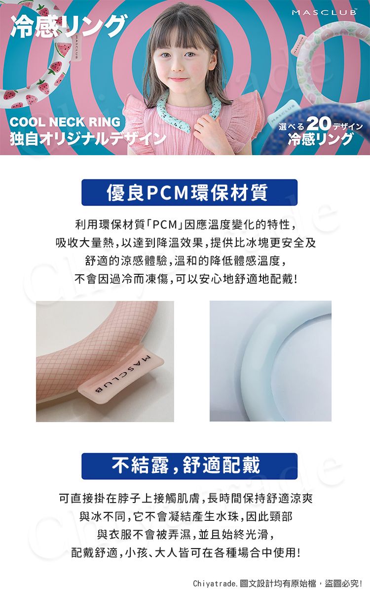 冷感リングMASCLUBCOOL NECK RING独自オリジナルデザイン優良PCM環保材質20冷感リング利用環保材質「PCM因應溫度變化的特性,吸收大量熱,以達到效果,提供比冰塊更安全及舒適的涼感體驗,溫和的降低體感溫度,不會因過冷而凍傷,可以安心地舒適地配戴!不結露,舒適配戴可直接掛在脖子上接觸肌膚,長時間保持舒適涼爽與冰不同,它不會凝結產生水珠,因此頸部與衣服不會被弄濕,並且始終光滑,配戴舒適,小孩、大人皆可在各種場合中使用!Chiyatrade. 圖文設計均有原始檔,盜圖必究!