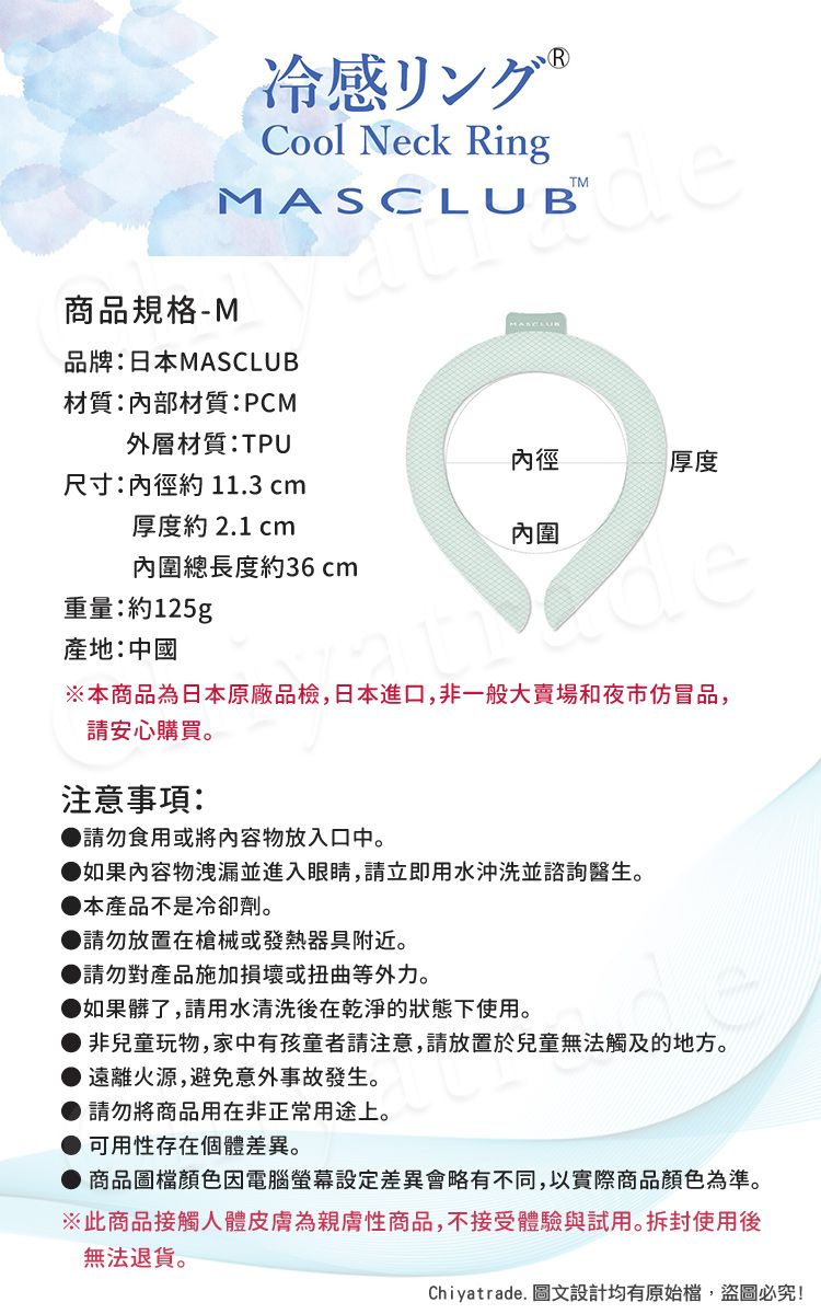 R冷感リング Cool Neck Ringde商品規格-MMASCLUB品牌:日本MASCLUB材質:內部材質:PCM外層材質:TPU內徑厚度尺寸:內徑約11.3 cm厚度約 2.1 cm內圍內圍總長度約36 cm重量:約125g產地:中國※本商品為日本原廠品檢,日本進口,非一般大賣場和夜市仿冒品,請安心購買。注意事項:請勿食用或將內容物放入口中。如果內容物洩漏並進入眼睛,請立即用水沖洗並諮詢醫生。本產品不是冷卻劑。●請勿放置在槍械或發熱器具附近。請勿對產品施加損壞或扭曲等外力。如果髒了,請用水清洗後在乾淨的狀態下使用。● 非兒童玩物,家中有孩童者請注意,請放置於兒童無法觸及的地方。● 遠離火源,避免意外事故發生。● 請勿將商品用在非正常用途上。可用性存在個體差異。商品圖檔顏色因電腦螢幕差異會略有不同,以實際商品顏色為準。※此商品接觸人體皮膚為親膚性商品,不接受體驗與試用。拆封使用後無法退貨。Chiyatrade. 圖文設計均有原始檔,盜圖必究!