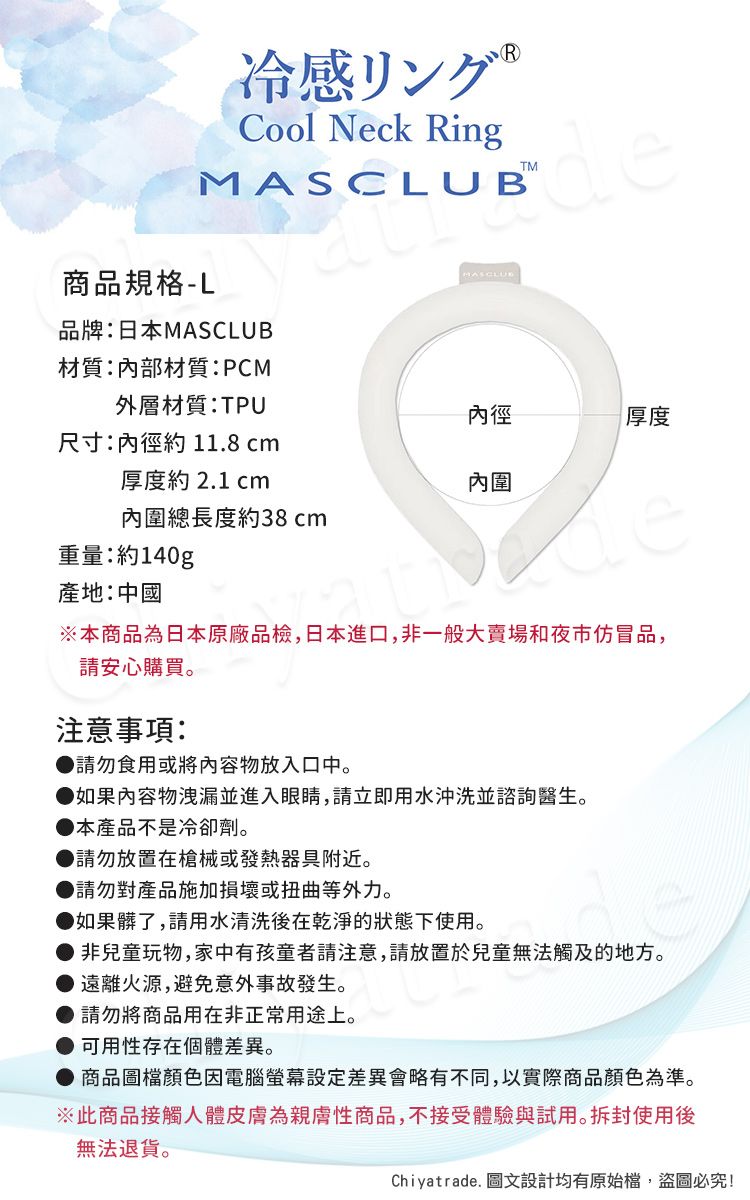 R冷感リング Cool Neck Ringde商品規格-LMASCLUB品牌:日本MASCLUB材質:內部材質:PCM外層材質:TPU內徑厚度尺寸:內徑約11.8 cm厚度約 2.1 cm內圍內圍總長度約38cm重量:約140g產地:中國※本商品為日本原廠品檢,日本進口,非一般大賣場和夜市仿冒品,請安心購買。注意事項:請勿食用或將內容物放入口中。如果內容物洩漏並進入眼睛,請立即用水沖洗並諮詢醫生。本產品不是冷卻劑。●請勿放置在槍械或發熱器具附近。請勿對產品施加損壞或扭曲等外力。如果髒了,請用水清洗後在乾淨的狀態下使用。● 非兒童玩物,家中有孩童者請注意,請放置於兒童無法觸及的地方。遠離火源,避免意外事故發生。● 請勿將商品用在非正常用途上。可用性存在個體。商品圖檔顏色因電腦螢幕差異會略有不同,以實際商品顏色為準。※此商品接觸人體皮膚為親膚性商品,不接受體驗與試用。拆封使用後無法退貨。Chiyatrade. 圖文設計均有原始檔,盜圖必究!