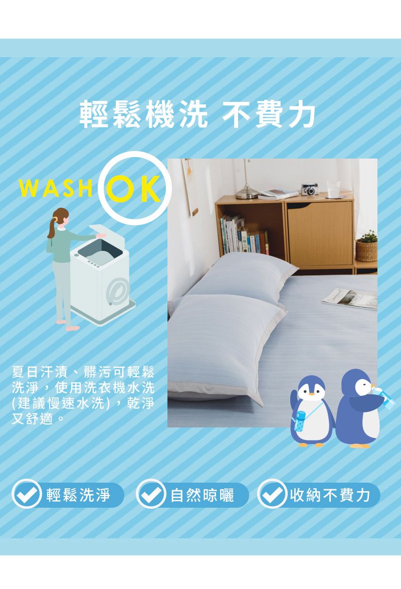 輕鬆機洗 不費力WASHOK夏日汗漬、髒污可輕鬆洗淨,使用洗衣機水洗(建議慢速水洗),乾淨又舒適。輕鬆洗淨自然晾曬收納不費力