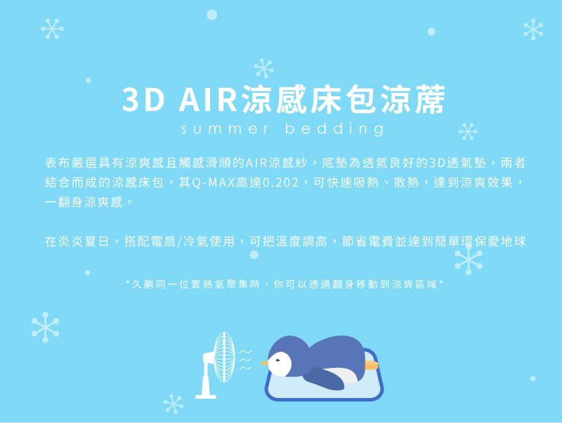 3D AIR涼感床包summer bedding表布嚴選具有涼爽感且觸感滑順的AIR涼感紗,底墊為透氣良好的3D透氣墊,兩者結合而成的涼感床包,其Q-MAX高達0.202,可快速吸熱、散熱,達到涼爽效果,一翻身涼爽感。在炎炎夏日,搭配電扇/冷氣使用,可把溫度調高,節省電費並達到簡單環保愛地球久躺同一位置熱氣聚集時,你可以透過翻身移動到涼爽區域**