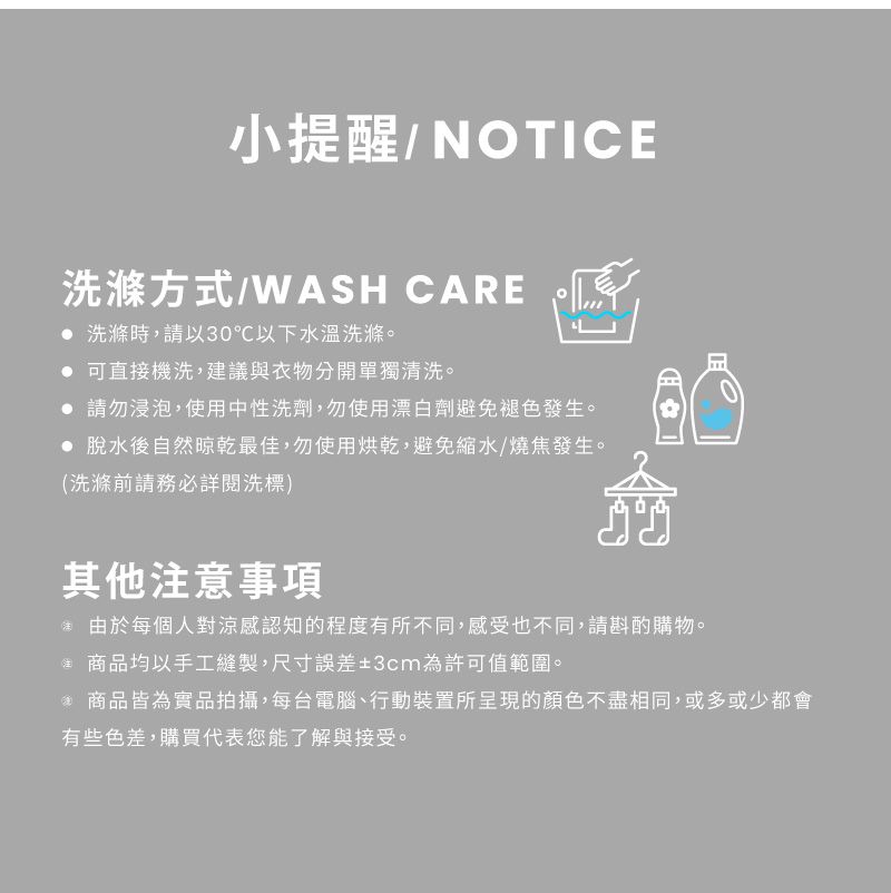 小提醒/NOTICE洗滌方式/WASH CARE  洗滌時,請以30℃以下水溫洗滌。 可直接機洗,建議與衣物分開單獨清洗。 請勿浸泡,使用中性洗劑,勿使用漂白劑避免褪色發生。 脫水後自然晾乾最佳,勿使用烘乾,避免縮水/燒焦發生。(洗滌前請務必詳閱洗標)其他意事項愈由於每個人對涼感認知的程度有所不同,感受也不同,請斟酌購物。注 商品均以手工縫製,尺寸誤差3cm為許可值範圍。* 商品皆為實品拍攝,每台電腦、行動裝置所呈現的顏色不盡相同,或多或少都會有些色差,購買代表您能了解與接受。