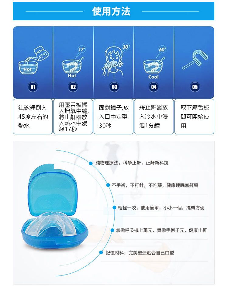 Hot01Hot02使方法301760Cool030405往碗裡倒入45度左右的熱水用壓舌板插入增氧中縫,將止鼾器放入熱水中浸泡17秒面對鏡子,放入口中定30秒將止鼾器放入冷水中浸泡1分鐘取下壓舌板即可開始使用純物理療法,科學止,止新科技不手術,不打針,不吃藥,健康睡眠無鼾聲輕輕一咬,使用簡單,小小一個,攜帶方便無需呼吸機上萬元,舞需手術千元,健康止記憶材料,完美塑造貼合自己口型