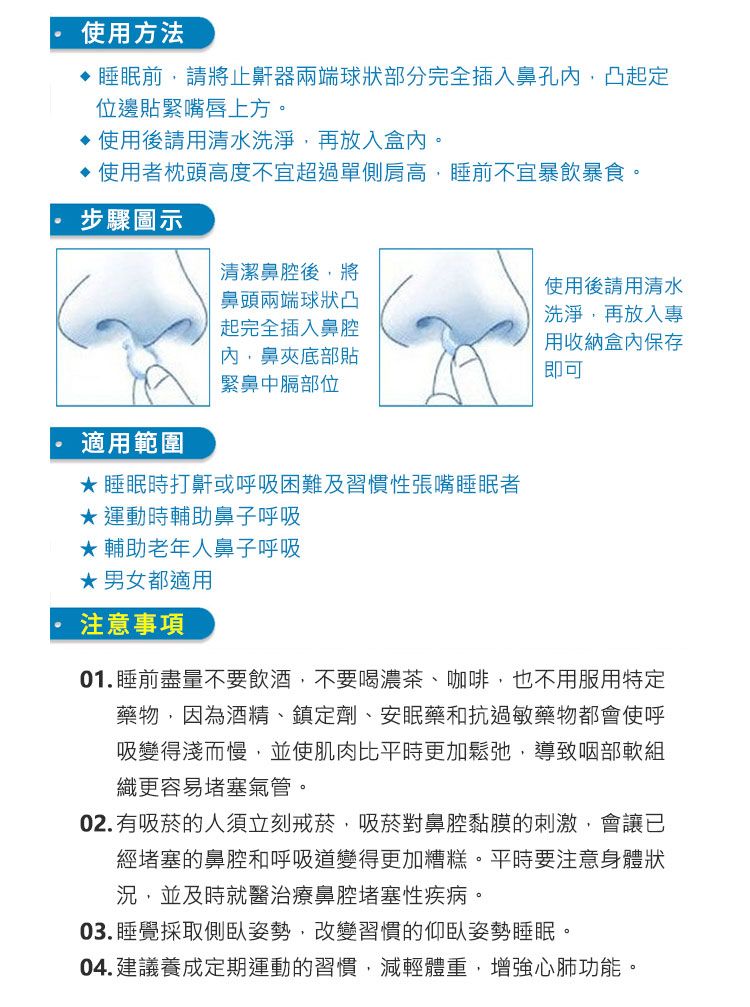 使用方法睡眠前請將止鼾器兩端球狀部分完全插入鼻孔凸起定位邊貼緊嘴唇上方。使用後請用清水洗淨,再放入盒內。使用者枕頭高度不宜超過單側肩高,睡前不宜暴飲暴食。步驟圖示清潔鼻腔後,將鼻頭兩端球狀凸使用後請用清水洗淨,再放入專起完全插入鼻腔內,鼻夾底部貼緊鼻中膈部位用收納盒內保存即可 適用範圍睡眠時打鼾或呼吸困難及習慣性張嘴睡眠者運動時輔助鼻子呼吸★ 輔助老年人鼻子呼吸★男女都適用注意事項01.睡前盡量不要飲酒,不要喝濃茶、咖啡,也不用服用特定藥物,因為酒精、鎮定劑、安眠藥和抗過敏藥物都會使呼吸變得淺而慢,並使肌肉比平時更加鬆弛,導致咽部軟組織更容易堵塞氣管。02.有吸菸的人須立刻戒菸,吸菸對鼻腔黏膜的刺激,會讓已經堵塞的鼻腔和呼吸道變得更加糟糕。平時要注意身體狀況,並及時就醫治療鼻腔堵塞性疾病。03. 睡覺採取側臥姿勢,改變習慣的仰臥姿勢睡眠。04.建議養成定期運動的習慣,減輕體重,增強心肺功能。