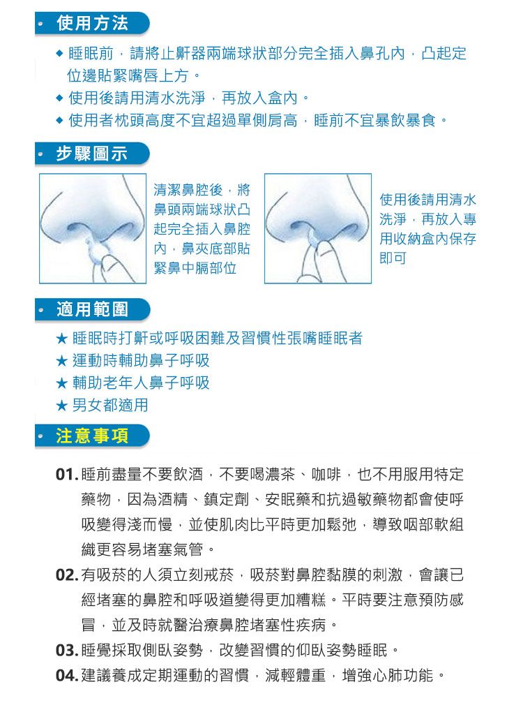 使用方法睡眠前請將止鼾器兩端球狀部分完全插入鼻孔凸起定位邊貼緊嘴唇上方。使用後請用清水洗淨,再放入盒內。使用者枕頭高度不宜超過單側肩高,睡前不宜暴飲暴食。步驟圖示清潔鼻腔後,將鼻頭兩端球狀凸使用後請用清水洗淨,再放入專起完全插入鼻腔內,鼻夾底部貼緊鼻中膈部位用收納盒內保存即可 適用範圍睡眠時打鼾或呼吸困難及習慣性張嘴睡眠者運動時輔助鼻子呼吸★ 輔助老年人鼻子呼吸★男女都適用注意事項01.睡前盡量不要飲酒,不要喝濃茶、咖啡,也不用服用特定藥物,因為酒精、鎮定劑、安眠藥和抗過敏藥物都會使呼吸變得淺而慢,並使肌肉比平時更加鬆弛,導致咽部軟組織更容易堵塞氣管。02.有吸菸的人須立刻戒菸,吸菸對鼻腔黏膜的刺激,會讓已經堵塞的鼻腔和呼吸道變得更加糟糕。平時要注意預防感冒,並及時就醫治療鼻腔堵塞性疾病。03. 睡覺採取側臥姿勢,改變習慣的仰臥姿勢睡眠。04.建議養成定期運動的習慣,減輕體重,增強心肺功能。