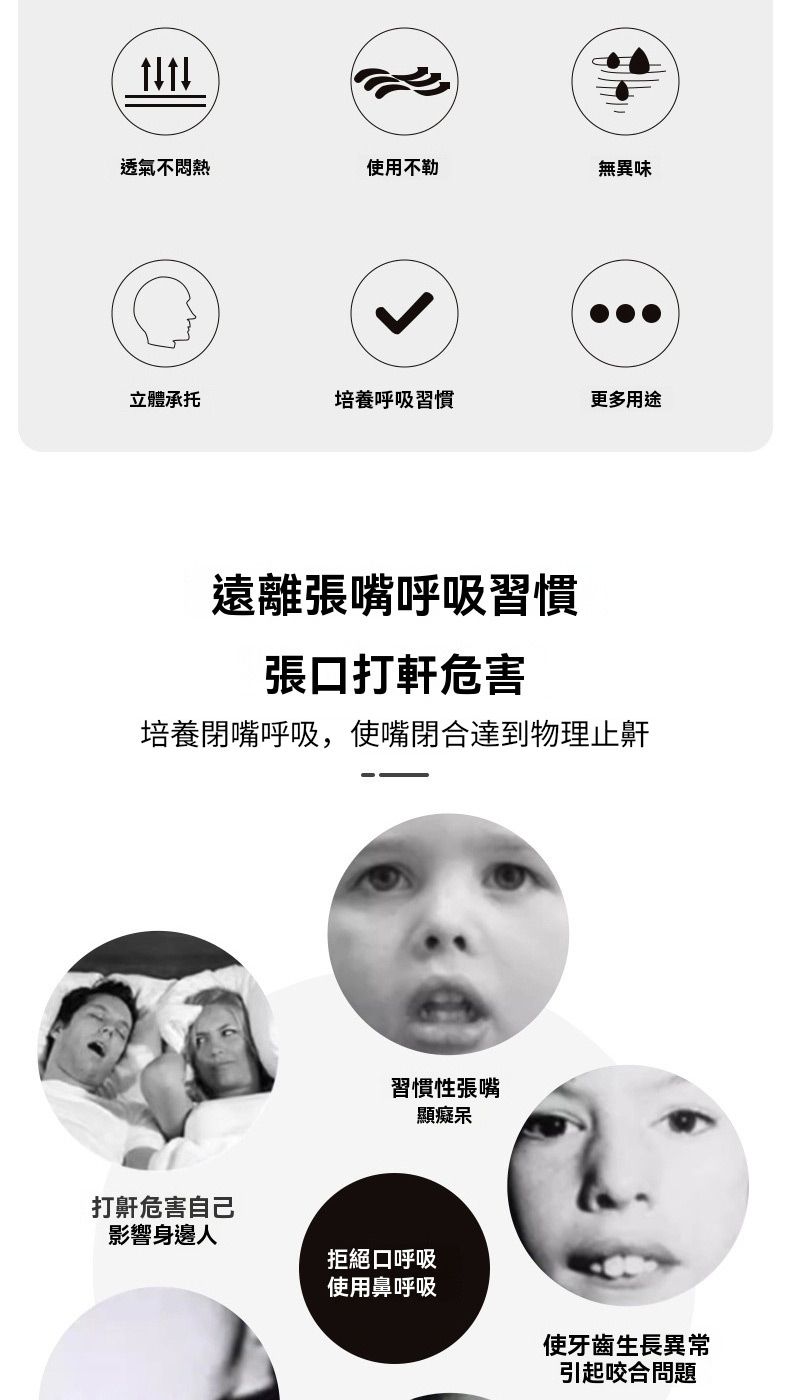 透氣不悶熱使用不勒無異味立體承托培養呼吸習慣更多用途遠離張嘴呼吸習慣張打軒危害培養閉嘴呼吸,使嘴閉合達到物理止鼾習慣性張嘴顯癡呆打鼾危害自己影響身邊人拒絕口呼吸使用鼻呼吸使牙齒生長異常引起咬合問題