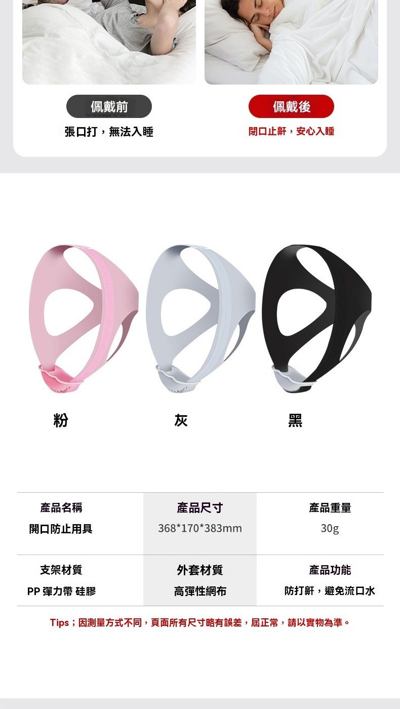佩戴前佩戴後張口打,無法入睡閉口止鼾,安心入睡粉灰黑產品名稱產品尺寸產品重量開口防止用具368*170*383mm30g支架材質PP 彈力帶 硅膠外套材質高彈性網布產品功能防打鼾,避免流口水Tips;因測量方式不同,頁面所有尺寸略有誤差,屆正常,請以實物為準。