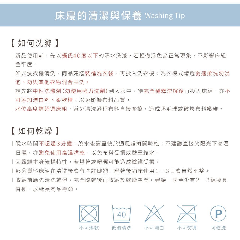 床寢的清潔與保養 Washing Tip【如何洗滌】新品使用前,先以攝氏40度以下的清水洗滌,若輕微浮色為正常現象,不影響床組色牢度。如以洗衣機清洗,商品建議裝進洗衣袋,再投入洗衣機;洗衣模式請選弱速柔洗勿浸泡、勿與其他衣物混合共洗。請先將中性洗滌劑(勿使用強力洗劑)倒入水中,待完全稀釋溶解後再投入床組,亦不可添加漂白劑、柔軟精,以免影響布料品質。水位高度請超過床組,避免清洗過程布料直接摩擦,造成起毛球或破壞布料纖維。【如何乾燥】脫水時間不超過3分鐘,脫水後請盡快於通風處攤開晾乾;不建議直接於陽光下高溫日曬,亦避免使用高溫烘乾,以免布料受損或嚴重縮水。因纖維本身結構特性,若烘乾或曝曬可能造成纖維受損。部分質料床組在清洗後會有些許皺褶,曬乾後鋪床使用1-3日會自然平整。收納前應先清洗乾淨,完全晾乾後再收納於乾燥空間。建議一季至少有2-3組寢具替換,以延長商品壽命。40P不可烘乾低溫清洗不可漂白不可熨燙可乾洗