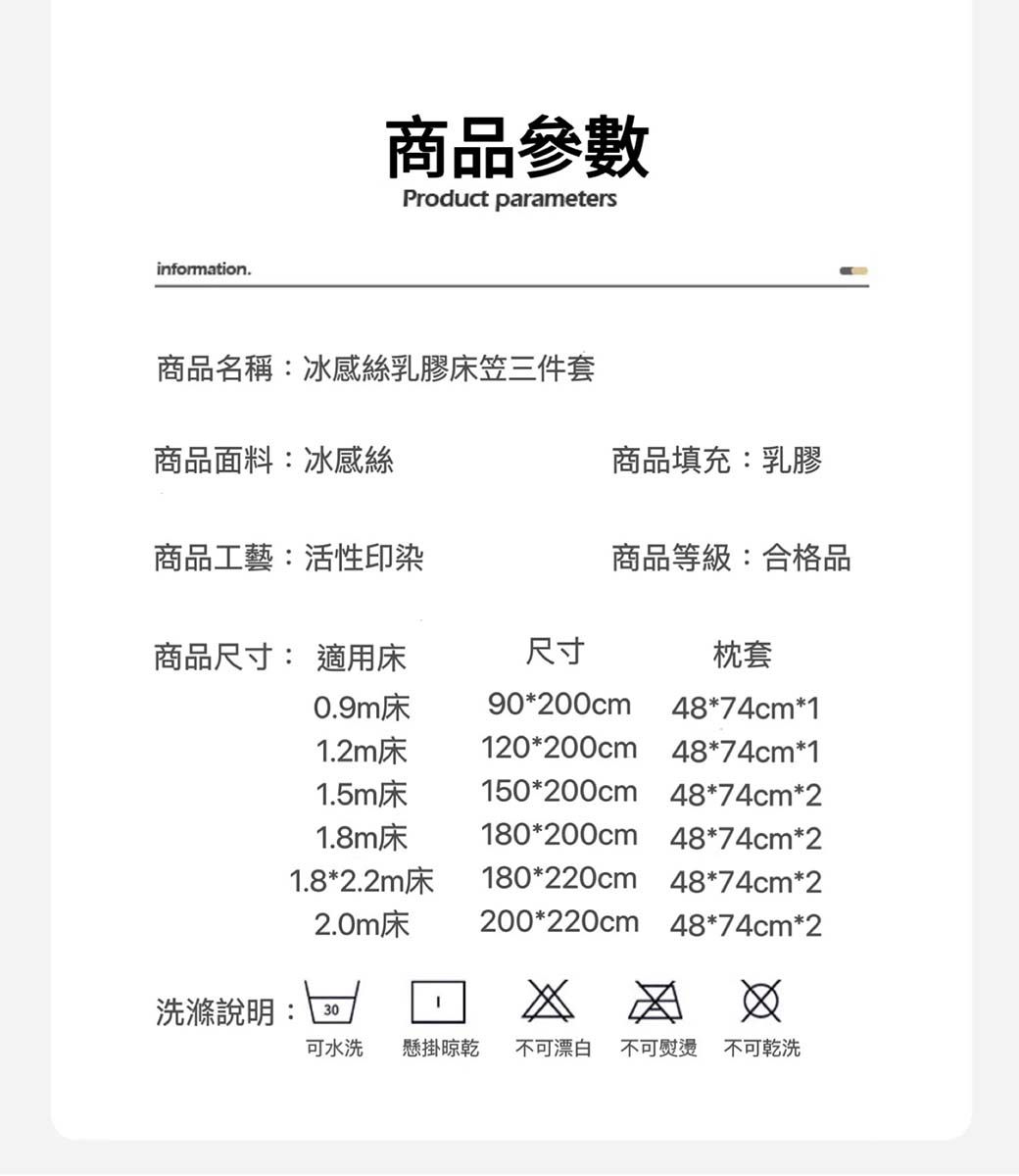 information.商品參數Product parameters商品名稱:冰感絲乳膠床笠三件套商品面料:冰感絲商品填充:乳膠商品工藝:活性印染商品等級:合格品商品尺寸: 適用床尺寸枕套0.9m床90*200cm48*74cm*11.2m床120*200cm 48*74cm*11.5m床150*200cm 48*74cm*21.8m床180*200cm 48*74cm*21.8*2.2m床180*220cm 48*74cm*22.0m床200*220cm 48*74cm*2洗滌說明:30可水洗 懸掛晾乾 不可漂白 不可熨燙 不可乾洗