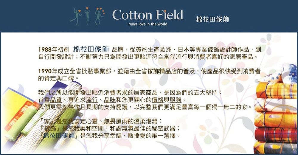 Cotton Field田more love in the world1988年初創 棉花田品牌,從簽約生產歐洲、日本等專業設計師作品,到自行開發設計;不斷努力只為開發出更貼近符合當代流行與消費者喜好的家居產品。1990年成立全省批發事業部,並藉由全省傢飾精品店的普及,使產品很快受到消費者的肯定與口碑。我們之所以能開發出貼近消費者求的居家商品,是因為們的五大堅持:首重品質、再追求流行、品味和您更關心的價格與服務。我們更需您熱忱且長期的支持愛護,以完整我們更滿足豐富每一個獨一無二的家。家是您我安定心靈、無畏風雨的溫柔港灣;傢飾是您我柔和空間、和諧氣氛最佳的秘密武器;棉花田傢飾是您我分享幸福、散播愛的唯一選擇。