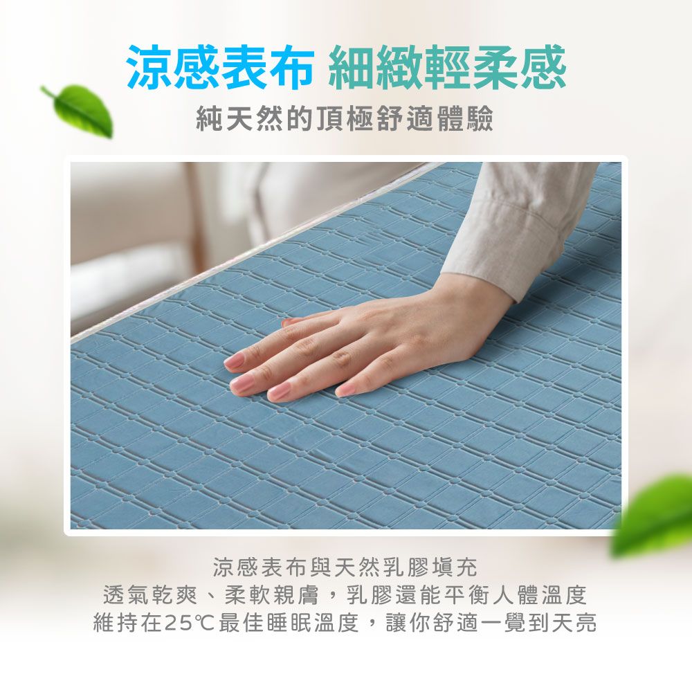 涼感表布 細緻輕柔感純天然的頂極舒適體驗涼感表布與天然乳膠填充透氣乾爽、柔軟親膚,乳膠還能平衡人體溫度維持在25℃最佳睡眠溫度,讓你舒適一覺到天亮