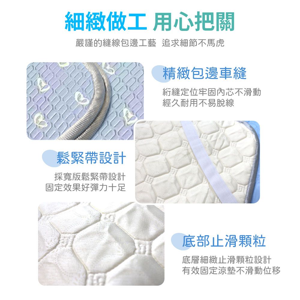 細緻做工 用心把關嚴謹的縫線包邊工藝 追求細節不馬虎精緻包邊車縫縫定位牢固內芯不滑動鬆緊帶設計採寬版鬆緊帶設計固定效果好彈力十足經久耐用不易脫線底部止滑顆粒底層細緻止滑顆粒設計有效固定涼墊不滑動位移