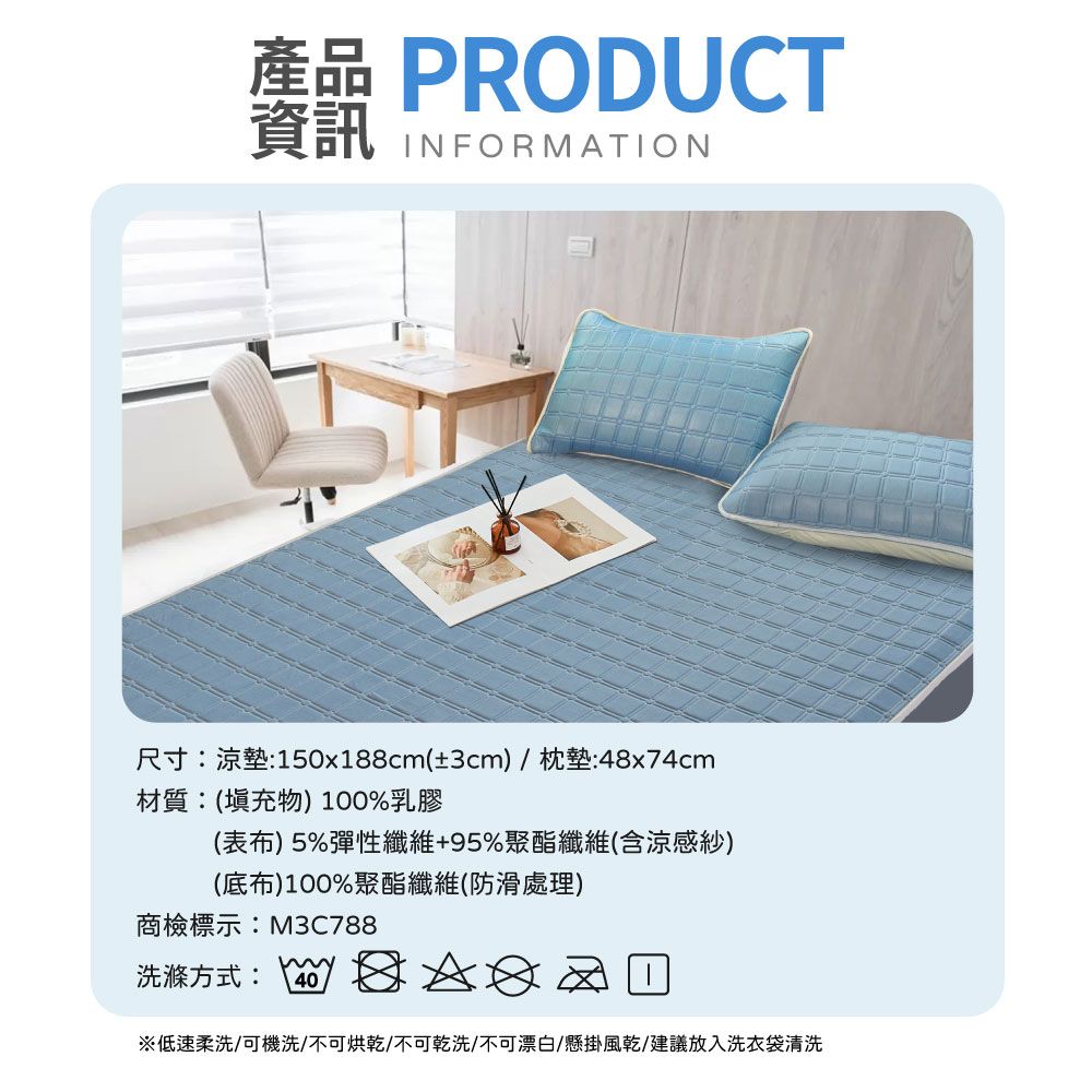 產品 PRODUCT資訊 INFORMATION尺寸涼墊:150x188cm(±3cm)/枕墊:48x74cm材質:(填充物)100%乳膠(表布)5%彈性纖維+95%聚酯纖維(含涼感紗)(底布)100%聚酯纖維(防滑處理)商檢標示:M3C788洗滌方式: 40※低速柔洗/可機洗/不可烘乾/不可乾洗/不可漂白/懸掛風乾/建議放入洗衣袋清洗