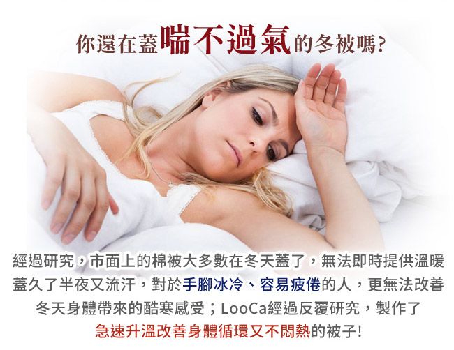 你還在蓋喘不過氣的冬被嗎?經過研究,市面上的棉被大多數在冬天蓋了,無法即時提供溫暖蓋久了半夜又流汗,對於手腳冰冷、容易疲倦的人,更無法改善冬天身體帶來的酷寒感受;LooCa經過反覆研究,製作了急速升溫改善身體循環又不悶熱的被子!