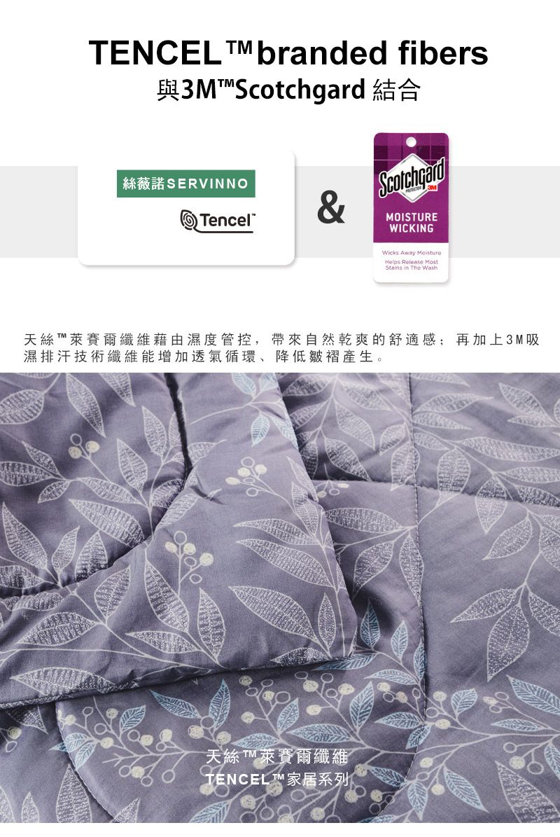 TENCEL  branded fibers與3M 結合絲薇諾 SERVINNOTencelScotchgardMOISTUREWICKINGWicks Away MoistureHelps Release MostStains in The Wash天絲  萊賽爾纖維藉由濕度管控,帶來自然乾爽的舒適感;再加上3M吸濕排汗技術纖維能增加透氣循環降低皺褶產生。天絲 萊賽爾纖維TENCEL™ 家居系列Ⓡ