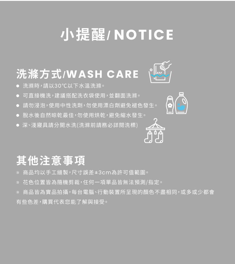 小提醒/NOTICE洗滌方式/WASH CARE 洗滌時,請以30℃以下水溫洗滌。 可直接機洗,建議搭配洗衣袋使用,並翻面洗滌。 請勿浸泡,使用中性洗劑,勿使用漂白劑避免褪色發生。 脫水後自然晾乾最佳,勿使用烘乾,避免縮水發生。 深、淺寢具請分開水洗(洗滌前請務必詳閱洗標)其他意事項注 商品均以手工縫製,尺寸誤差±3cm為許可值範圍。 花色位置皆為隨機剪裁,任何一項單品皆無法預測/指定。*商品皆為實品拍攝,每台電腦、行動裝置所呈現的顏色不盡相同,或多或少都會有些色差,購買代表您能了解與接受。