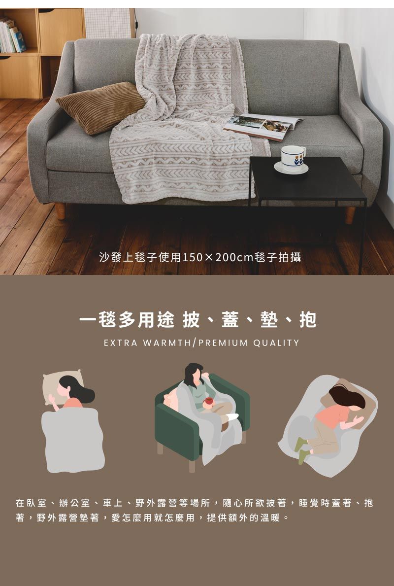 沙發上毯子使用150x200cm毯子拍攝一毯多用途 披、蓋、墊、抱EXTRA WARMTH/PREMIUM QUALITY在臥室、辦公室、車上、野外露營等場所,隨心所欲披著,睡覺時蓋著、抱著,野外露營墊著,愛怎麼用就怎麼用,提供額外的溫暖。