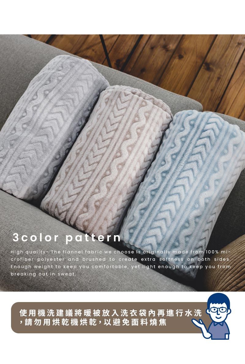 3color patternHigh quality- The flannel fabric we choose is originally made from 100% crofiber polyester and brushed to create extra softness on both sidesEnough weight to keep you comfortable, yet light enough to keep you frombreaking out in sweat使用機洗建議將暖被放入洗衣袋再進行水洗,請勿用烘乾機烘乾,以避免面料燒焦