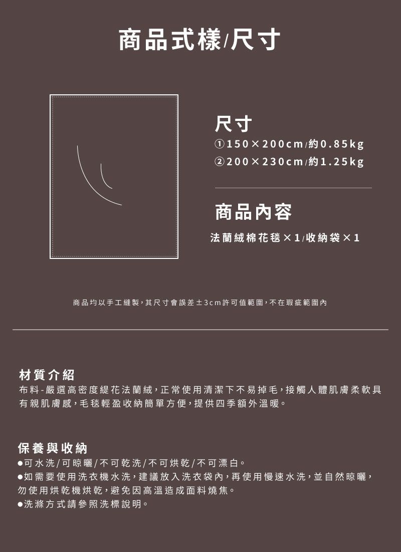 商品式樣/尺寸尺寸①150200cm/約0.85kg②200230cm/約1.25kg商品內容法蘭絨棉花毯1/收納袋×1商品均以手工縫製,其尺寸會誤差±3cm許可值範圍,不在瑕疵範圍內材質介紹布料-嚴選高密度花法蘭絨,正常使用清潔下不易掉毛,接觸人體肌膚柔軟具有親肌膚感,毛毯輕盈收納簡單方便,提供四季額外溫暖。保養與收納可水洗/可晾曬/不可乾洗/不可烘乾/不可漂白。如需要使用洗衣機水洗,建議放入洗衣袋內,再使用慢速水洗,並自然晾曬,勿使用烘乾機烘乾,避免因高溫造成面料燒焦。洗滌方式請參照洗標說明。