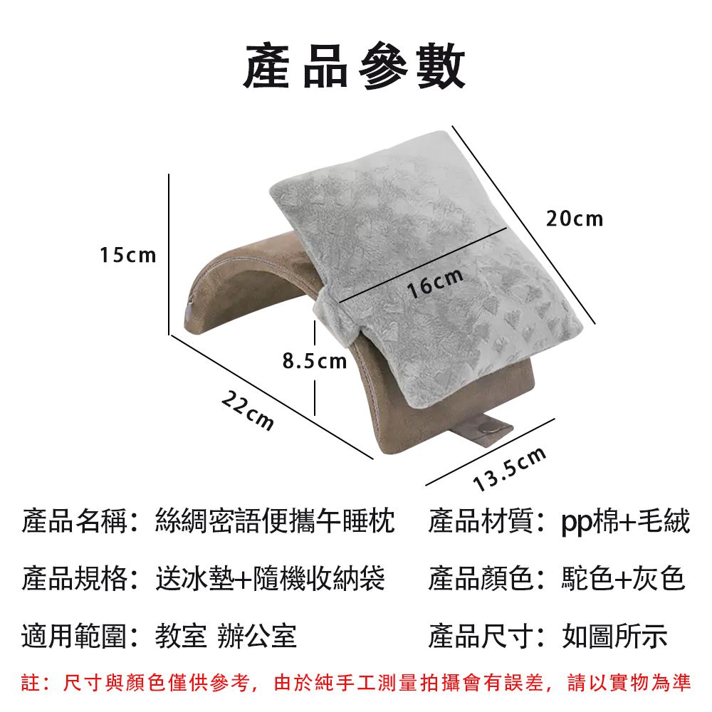 15cm產品參數22cm8.5cm16cm13.5cm20cm產品名稱:絲綢密語便攜午睡枕產品材質:pp棉+毛絨產品規格:送冰墊+隨機收納袋產品顏色:駝色+灰色適用範圍:教室 辦公室產品尺寸:如圖所示註:尺寸與顏色僅供參考,由於純手工測量拍攝會有誤差,請以實物為準