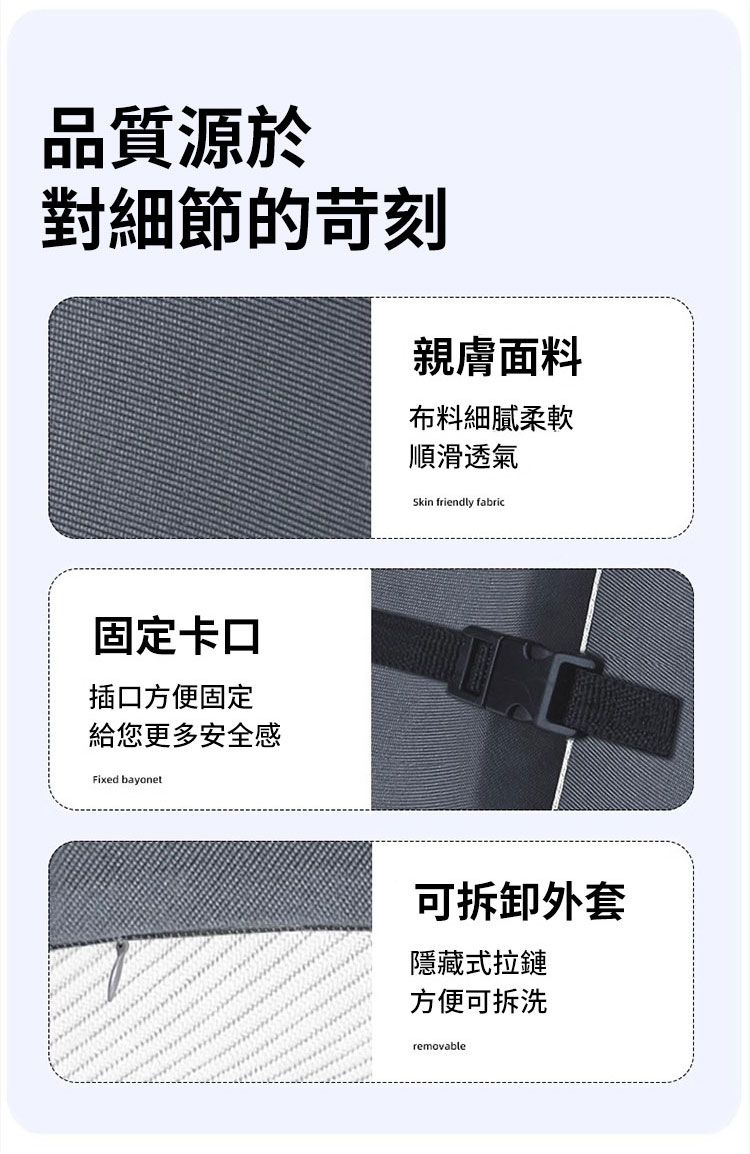 品質源於對細節的苛刻親膚面料布料細膩柔軟順滑透氣Skin friendly fabric固定卡口插口方便固定給您更多安全感Fixed bayonet可拆卸外套隱藏式拉鏈方便可拆洗removable