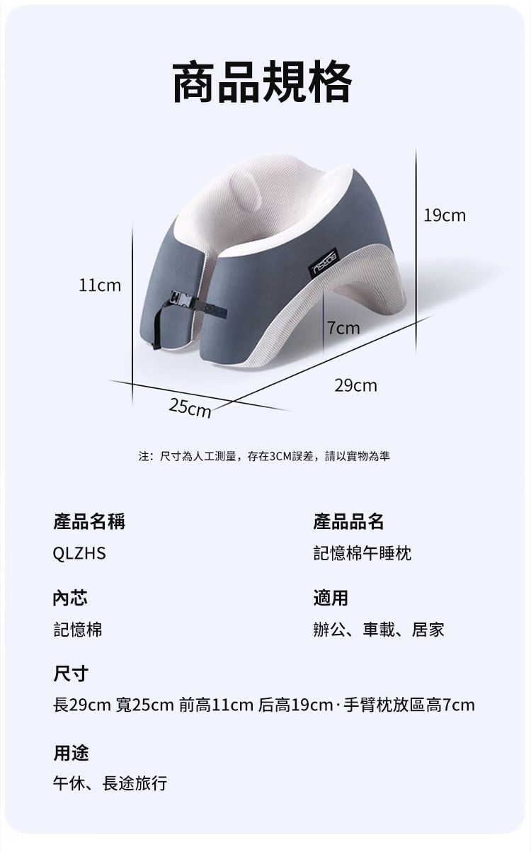 產品名稱QLZHS內芯商品規格29cm25cm注:尺寸為人工測量,存在3CM誤差,請以實物為準產品品名記憶棉午睡枕適用辦公、車載、居家19cm記憶棉尺寸長29cm 寬25cm 前高11cm 后高19cm·手臂枕放區高7cm用途午休、長途旅行