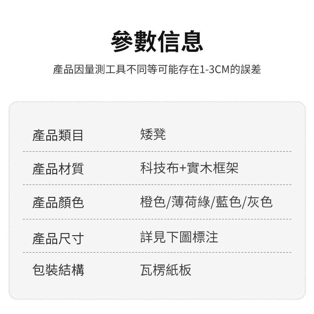 參數信息產品因量測工具不同等可能存在1-3CM的誤差產品類目矮凳產品材質科技布+實木框架產品顏色橙色/薄荷綠/藍色/灰色產品尺寸詳見下圖標注包裝結構瓦楞紙板