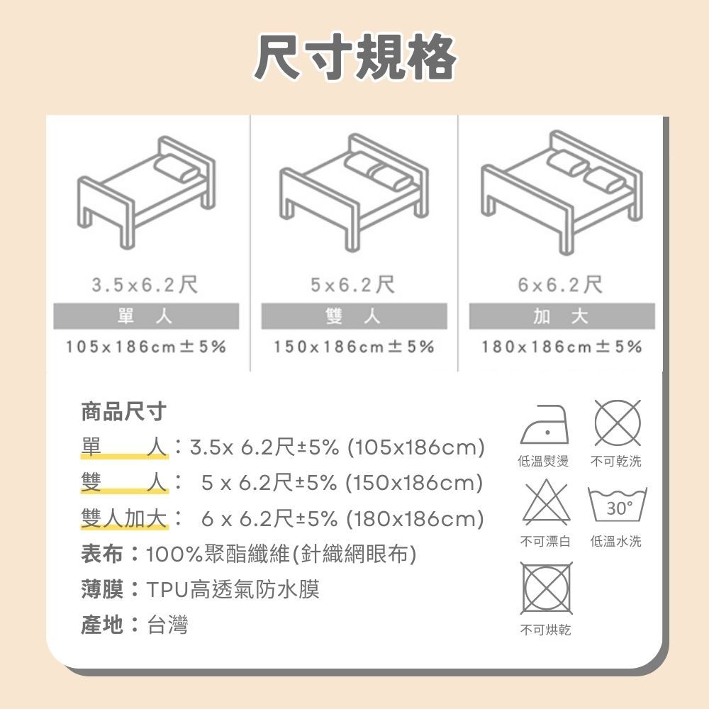 尺寸規格3.5x6.2尺5x6.2尺6x6.2尺單人雙人加大105x186cm ±5%150x186cm ±5%180x186cm±5%商品尺寸單 人:3.5x6.2尺±5% (105x186cm)雙 人: 5x6.2尺±5% (150x186cm)雙人加大: 6x6.2尺±5% (180x186cm)表布:100%聚酯纖維(針織網眼布)薄膜:TPU高透氣防水膜低溫熨燙不可乾洗30不可漂白低溫水洗產地:台灣不可烘乾