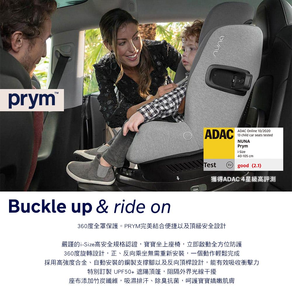 prymTMADACADAC Onlne 10/202013 child car seats testedNUNAPrymi-Size40-105 cm good (2.1)Test獲得ADAC 4星級高評測Buckle up & ride on360度全罩保護。PRYM完美結合便捷以及頂級安全設計嚴謹的i-Size高安全規格認證寶寶坐上座椅,立即啟動全方位防護360度旋轉設計,正、反向乘坐無需重新安裝,一個動作輕鬆完成採用高强度合金、自動安裝的鋼製支撐腳以及反向頂桿設計,能有效吸收衝擊力特別訂製 UPF50+遮陽頂篷,阻隔外界光線干擾座布添加竹炭纖維,吸濕排汗、除臭抗菌,呵護寶寶嬌嫩肌膚