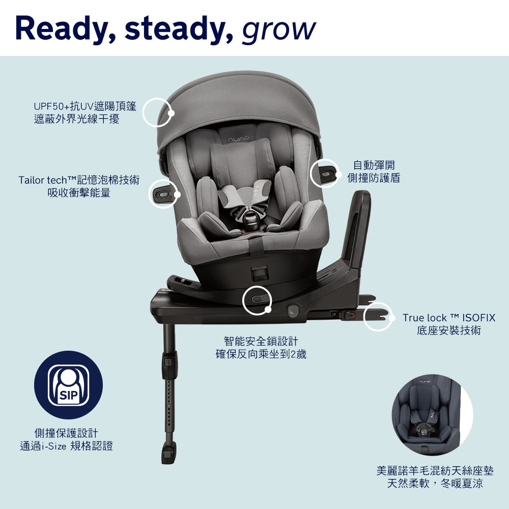 Ready, steady, growUPF50+抗UV遮陽頂篷遮蔽外界光線干擾ailor tech T 記憶泡棉技術吸收衝擊能量SIP側撞保護設計通過i-Size 規格認證智能安全鎖設計確保反向乘坐到2歲自動彈開側撞防護盾True lock  ISOFIX底座安裝技術美麗諾羊毛混紡天絲座墊天然柔軟,冬暖夏涼