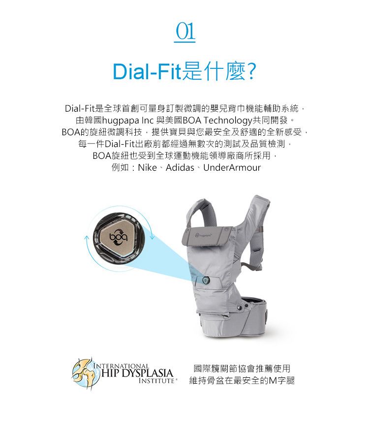 01Dial-Fit是什麼?Dial-Fit是全球首創可量身訂製微調的嬰兒背巾機能輔助系統,由韓國hugpapa Inc 與美國BOA Technology共同開發。BOA的旋紐微調科技,提供寶貝與您最安全及舒適的全新感受,每一件Dial-Fit出廠前都經過無數次的測試及品質檢測,BOA旋紐也受到全球運動機能領導廠商所採用,例如:Nike、Adidas、UnderArmourINTERNATIONALHIP DYSPLASIAINSTITUTE國際髖關節協會推薦使用維持骨盆在最安全的M字腿