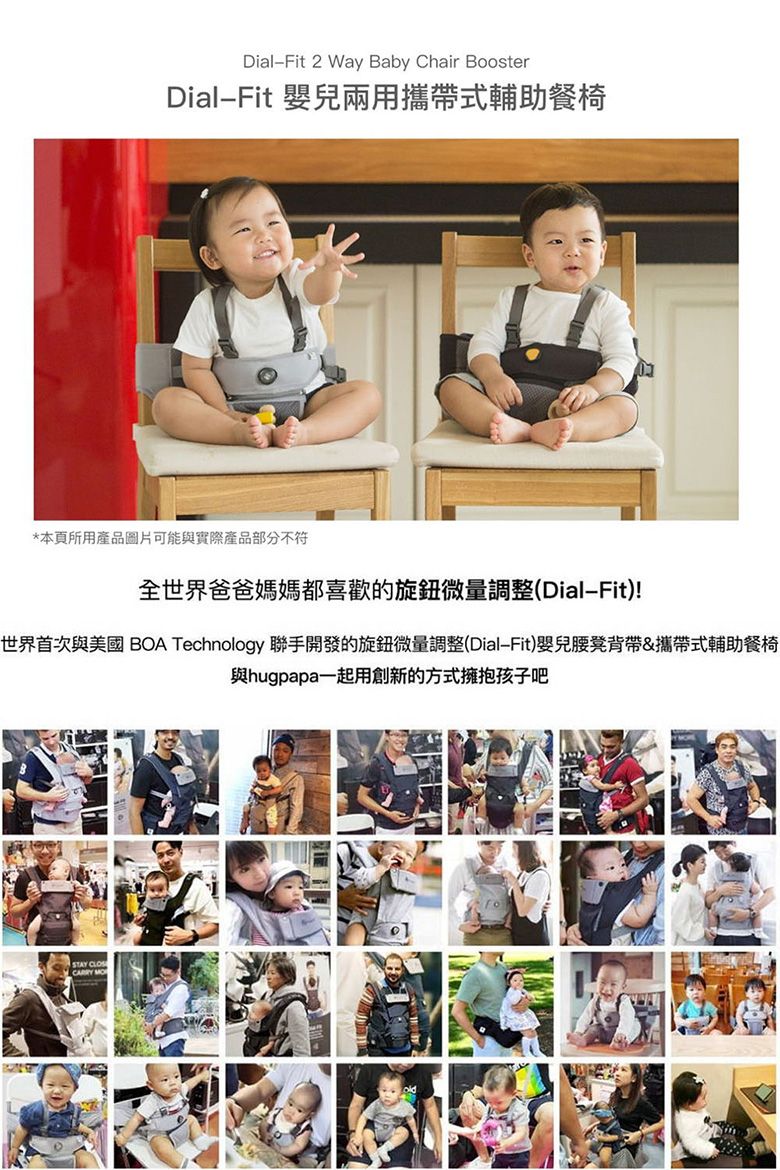 DialFit 2 Way Baby Chair BoosterDialFit 嬰兒兩用攜帶式輔助餐椅*本頁所用產品圖片可能與實際產品部分不符全世界爸爸媽媽都喜歡的旋鈕微量調整(DialFit)!世界首次與美國 BOA Technology 聯手開發的旋鈕微量調整(DialFit)嬰兒腰凳背帶&攜帶式輔助餐椅與hugpapa一起用創新的方式擁抱孩子吧STAY CLOS MO