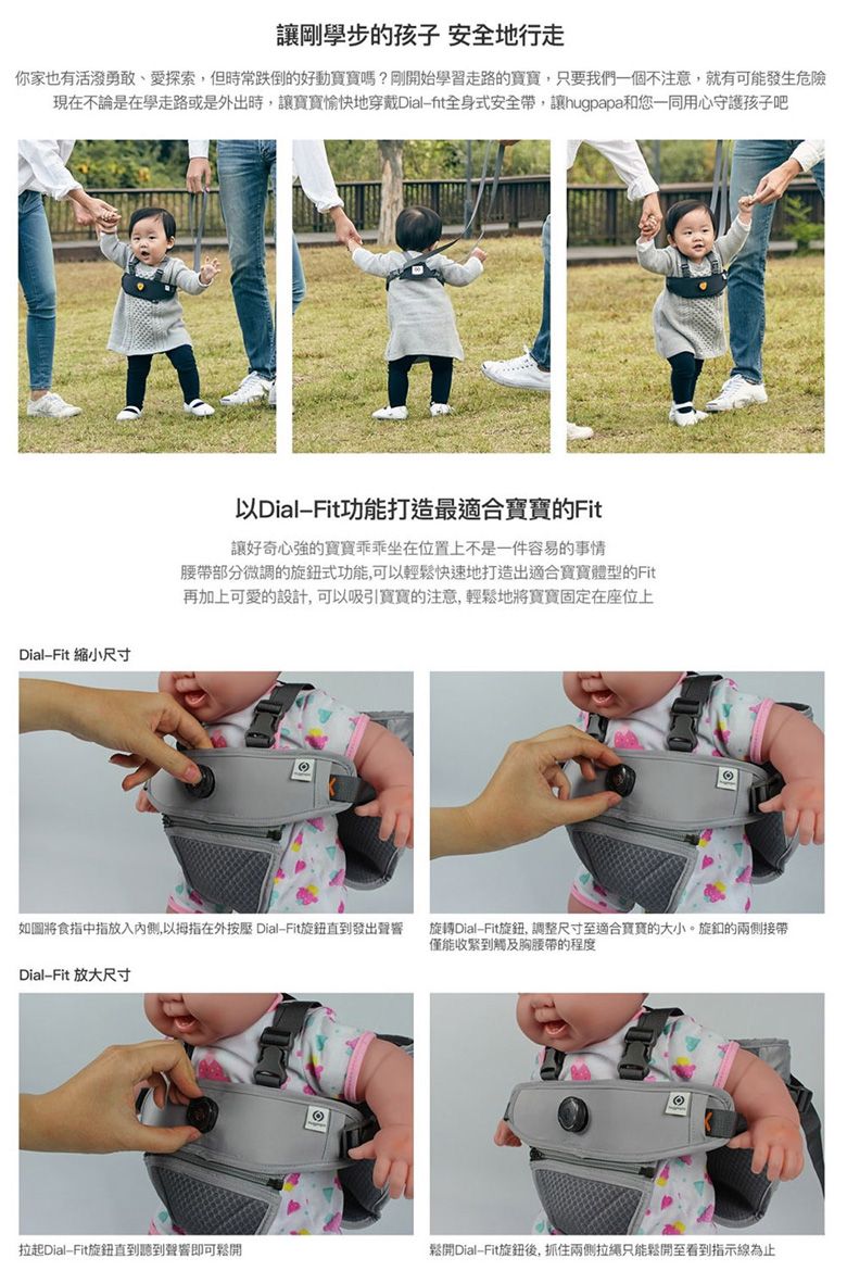 讓剛學步的孩子 安全地行走你家也有活潑勇敢、愛探索但時常跌倒的好動嗎?剛開始學習走路的寶寶,只要我們一個不注意,就有可能發生危險現在不論是在學走路或是外出時,讓寶寶愉快地穿戴Dial全身式安全帶,讓hugpapa和您一同用心守護孩子吧DialFit 縮小尺寸以DialFit功能打造最適合寶寶的Fit讓好奇心強的寶寶坐在位置上不是一件容易的事情腰帶部分微調的旋鈕式功能,可以輕鬆快速地打造出適合寶寶體型的Fit再加上可愛的設計,可以吸引寶寶的注意,輕鬆地將寶寶固定在座位上如圖將食指中指放入,以拇指在外按壓 DialFit旋鈕直到發出聲響旋轉DialFit旋鈕, 調整尺寸至適合寶寶的大小。旋釦的兩側接帶僅能收緊到觸及胸腰帶的程度DialFit 放大尺寸拉起DialFit旋鈕直到聽到聲響即可鬆開鬆開DialFit旋鈕後,抓住兩側拉繩只能鬆開至看到指示線為止