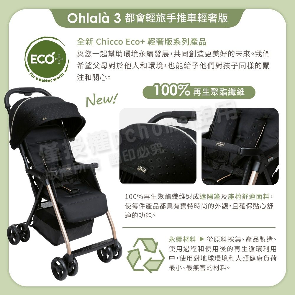 Ohlalà 3 都會輕旅手推車輕奢版全 Chicco 輕奢版系列產品與您一起幫助環境永續發展,共同創造更美好的未來。我們+for a better world希望父母對於他人和環境,也能給予他們對孩子同樣的關注和關心。100% 再生聚酯纖維New!新必究100%再生聚酯纖維製成遮陽篷及座椅舒適面料,使每件產品都具有獨特時尚的外觀,且確保貼心舒適的功能。永續材料 ▶ 從原料採集產品製造、使用過程和使用後的再生循環利用中,使用對地球環境和人類健康負荷最小、最無害的材料。