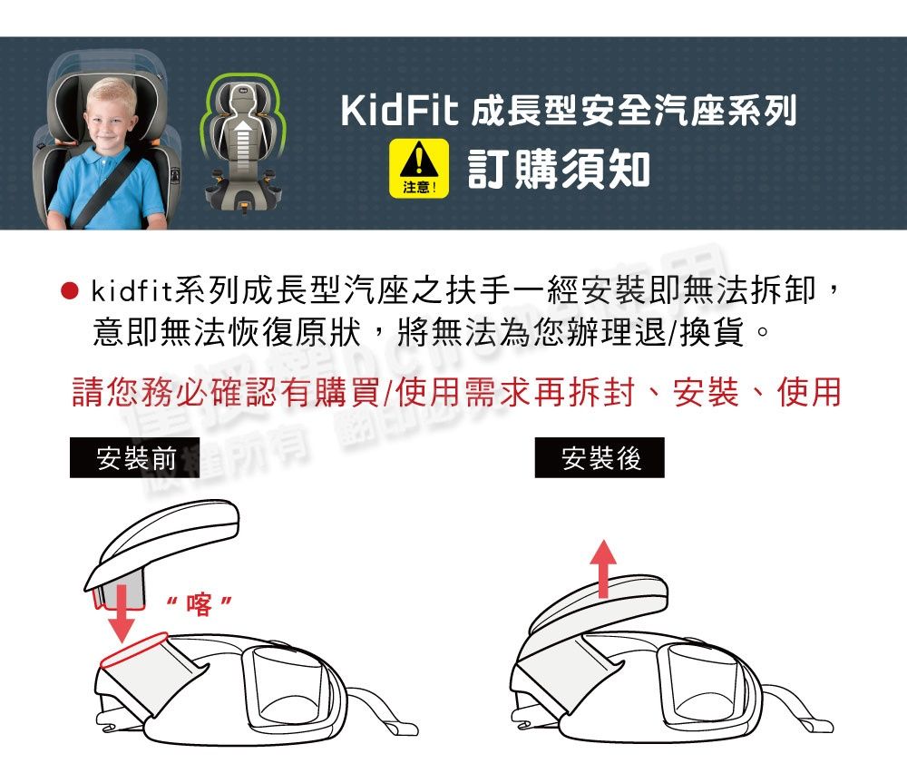 KidFit 成長型安全汽座系列注意!訂購須知● kidfit系列成長型汽座之扶手一經安裝即無法拆卸,意即無法恢復原狀,將無法為您辦理退/換貨。請您務必確認有購買/使用需求再拆封、安裝、使用安裝後安裝前