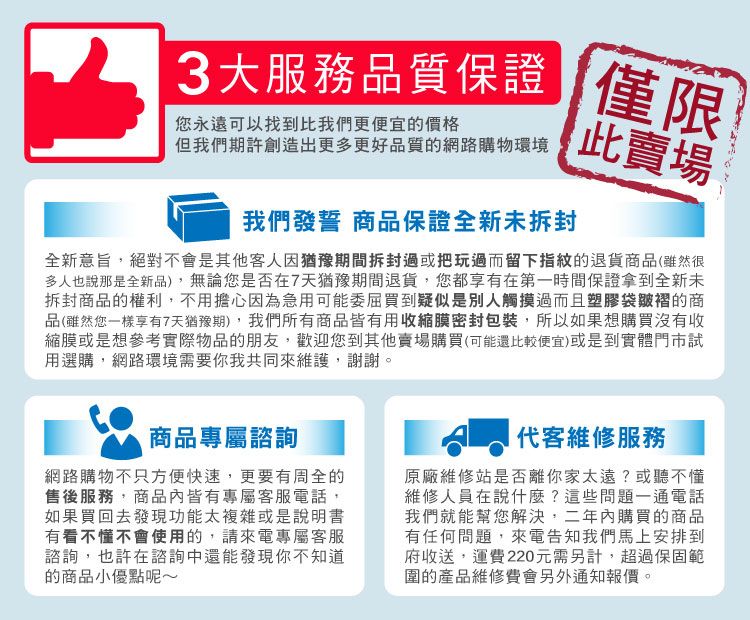 大服務品質保證 僅限您永遠可以找到比我們更便宜的價格但我們期許創造出更多更好品質的網路購物環境此賣場我們發誓 商品保證全新未拆封全新意旨絕對不會是其他客人因猶豫期間拆封過或把玩過而留下指紋的退貨商品(雖然很多人也說那是全新品),無論您是否在7天猶豫期間退貨,您都享有在第一時間保證拿到全新未拆封商品的權利,不用擔心因為急用可能委屈買到疑似是別人觸摸過而且塑膠袋皺褶的商品(雖然您一樣享有7天猶豫期),我們所有商品皆有用收縮膜密封包裝,所以如果想購買沒有收縮膜或是想參考實際物品的朋友,歡迎您到其他賣場購買(可能還比較便宜)或是到實體門市試用選購,網路環境需要你我共同來維護,謝謝。商品專屬諮詢網路購物不只方便快速,更要有周全的售後服務,商品皆有專屬客服電話,如果買回去發現功能太複雜或是說明書有看不懂不會使用的,請來電專屬客服諮詢,也許在諮詢還能發現你不知道的商品小優點呢~代客維修服務原廠維修站是否離你家太遠?或聽不懂維修人員在說什麼?這些問題一通電話我們就能幫您解決,二年內購買的商品有任何問題,來電告知我們馬上安排到府收送,運費220元需另計,超過保固範圍的產品維修費會另外通知報價。