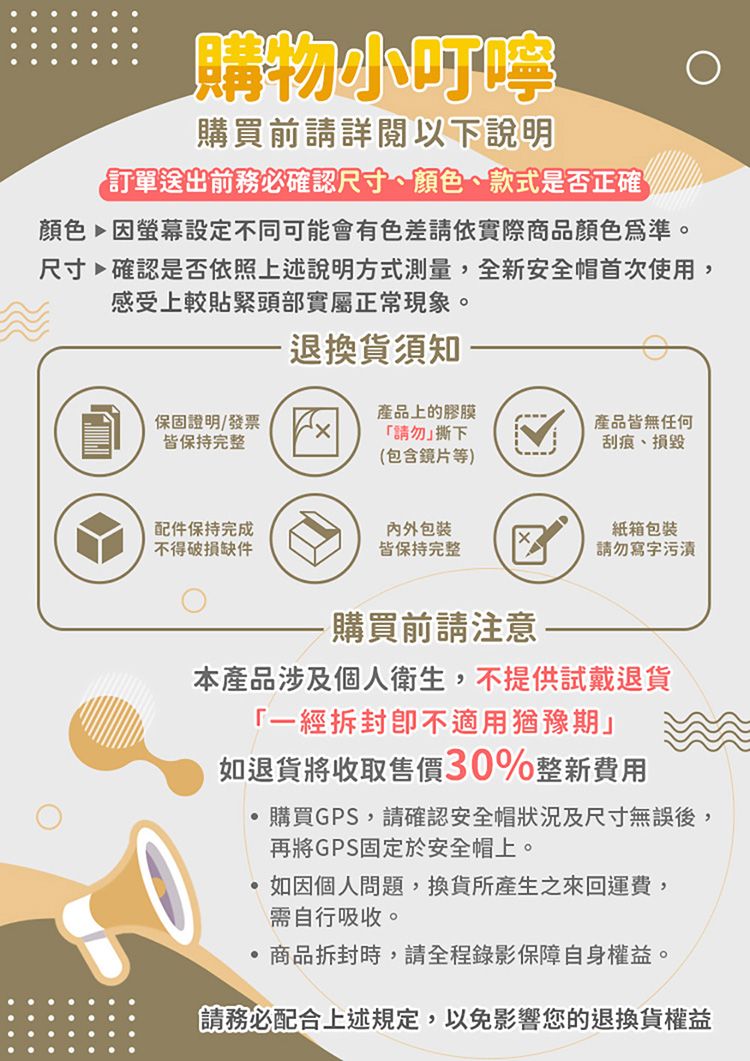 購物小購買前請詳閱以下說明訂單送出前務必確認尺寸、顏色、款式是否正確顏色因螢幕設定不同可能會有色差請依實際商品顏色為準。尺寸確認是否依照上述說明方式測量,全新安全帽首次使用,感受上較貼緊頭部實屬正常現象。退換貨須知保固證明發票皆保持完整產品上的膠膜產品皆無任何「請勿撕下刮痕、損毀(包含鏡片等)配件保持完成包装紙箱包裝不得破損缺件皆保持完整請勿寫字污漬-購買前請注意-本產品涉及個人衛生,不提供試戴退貨「一經拆封不適用猶豫期」如退貨將收取售價30%整新費用購買GPS,請確認安全帽狀況及尺寸無誤後,再將GPS固定於安全帽上。如因個人問題,換貨所產生之來回運費,需自行吸收。商品拆封時,請全程錄影保障自身權益。請務必配合上述規定,以免影響您的退換貨權益