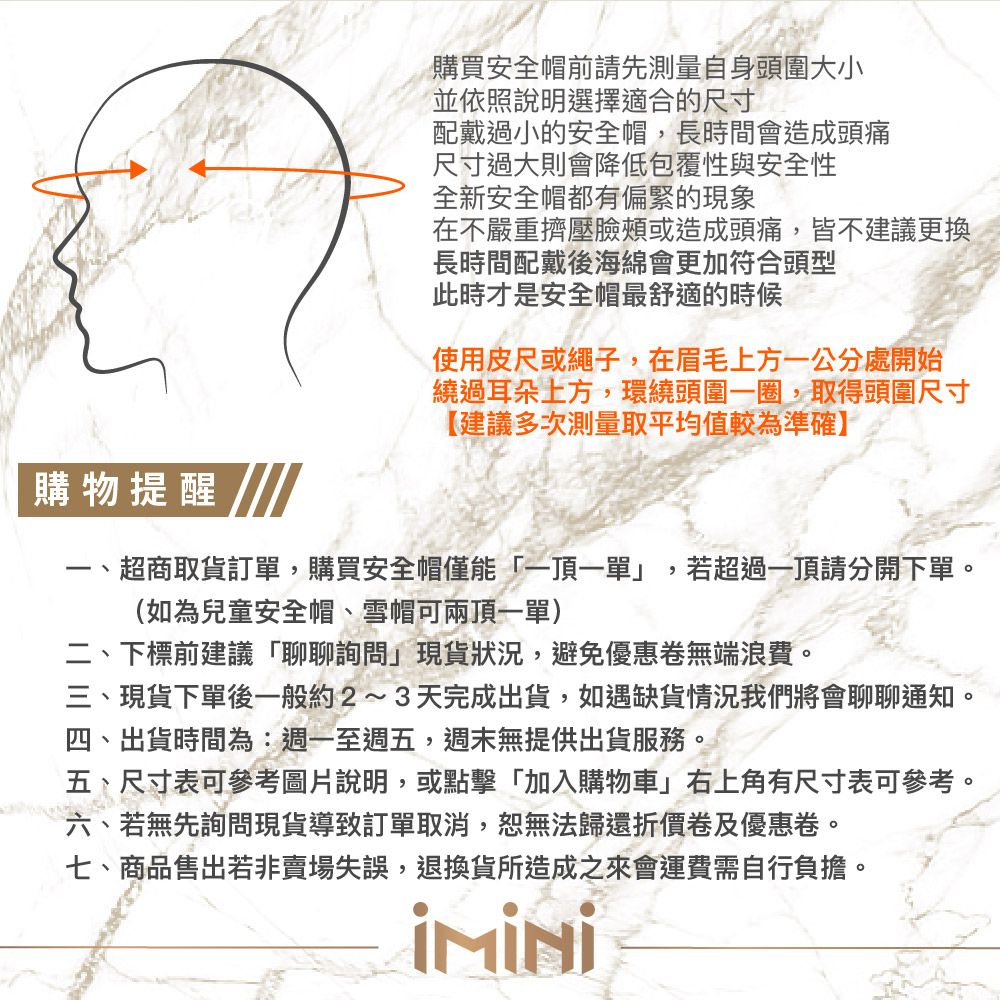 購買安全帽前請先測量自身頭圍大小並依照說明選擇適合的尺寸配戴過小的安全帽長時間會造成頭痛尺寸過大則會降低包覆性與安全性全新安全帽都有偏緊的現象在不嚴重擠壓臉頰或造成頭痛,皆不建議更換長時間配戴後海綿會更加符合頭型此時才是安全帽最舒適的時候使用皮尺或繩子,在眉毛上方一公分處開始繞過耳朵上方,環繞頭圍一圈,取得頭圍尺寸【建議多次測量取平均值較為準確】購物提醒-、超商取貨訂單,購買安全帽僅能一頂一單」(如為兒童安全帽、雪帽可兩頂一單),,若超過一頂請分開下單。二、下標前建議「聊聊詢問」現貨狀況,避免優惠卷無端浪費。三、現貨下單後一般約2~3天完成出貨,如遇缺貨情況我們將會聊聊通知。四、出貨時間為:週一至週五,週末無提供出貨服務。五、尺寸表可參考圖片說明,或點擊「加入購物車」右上角有尺寸表可參考。六、若無先詢問現貨導致訂單取消,恕無法歸還折價卷及優惠卷。七、商品售出若非賣場失誤,退換貨所造成之來會運費需自行負擔。