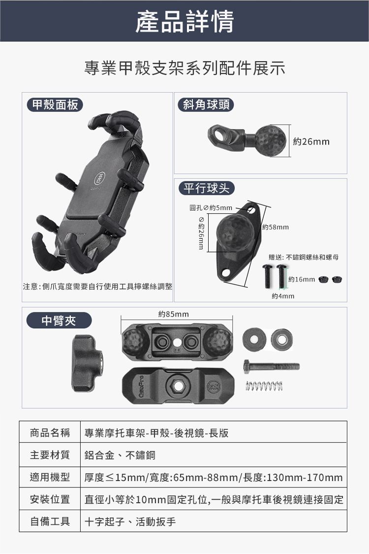 甲殼面板產品詳情專業甲殼支架系列配件展示斜角球頭平行球头圓孔5mm 約約58mm約26mm贈送: 不鏽鋼螺絲和螺母TT約16mm約4mm約85mm注意:爪需要自行使用工具螺絲調整中臂夾商品名稱 專業摩托車架-甲殼-後視鏡-長版主要材質 鋁合金、不鏽鋼適用機型厚度≤15mm/寬度:65mm-88mm/長度:130mm-170mm安裝位置自備工具直徑小等於10mm固定孔位,一般與摩托車後視鏡連接固定十字起子、活動扳手