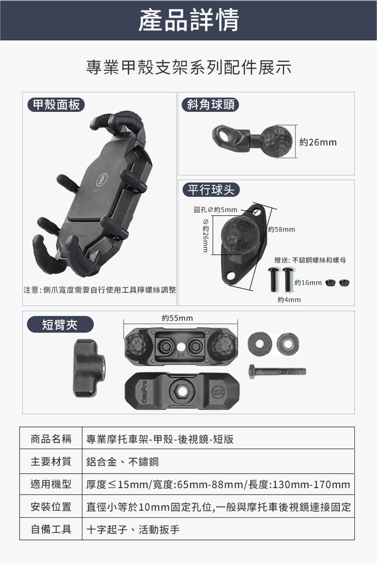 甲殼面板產品詳情專業甲殼支架系列配件展示斜角球頭平行球头圓孔 5mm 約約26mm約58mm贈送: 不鏽鋼螺絲和螺母TT約16mm約4mm約55mm注意:側爪度需要自行使用工具螺絲調整短臂夾商品名稱 專業摩托車架-甲殼-後視鏡-短版主要材質鋁合金、不鏽鋼適用機型厚度≤15mm/寬度:65mm-88mm/長度:130mm-170mm安裝位置直徑小等於10mm固定孔位,一般與摩托車後視鏡連接固定自備工具十字起子、活動