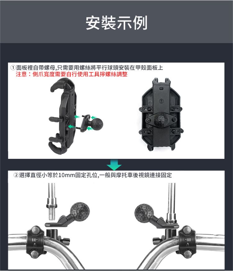 安裝示例①面板裡自帶螺母,只需要用螺絲將平行球頭安裝在甲殼面板上注意:側爪寬度需要自行使用工具螺絲調整②選擇直徑小等於10mm固定孔位,一般與摩托車後視鏡連接固定