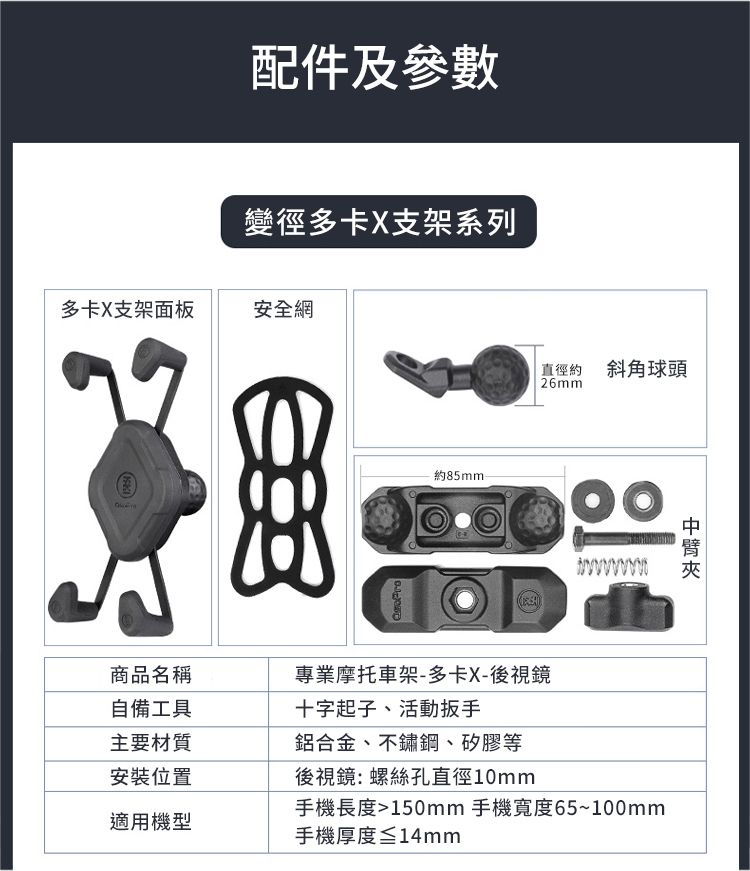 配件及參數變徑多卡X支架系列多卡X支架面板安全網約 斜角球頭26mm商品名稱自備工具專業摩托車架-多卡X-後視鏡十字起子、活動主要材質鋁合金、不鏽鋼、矽膠等安裝位置後視鏡:螺絲孔直徑10mm手機長度150mm 手機寬度65~100mm適用機型手機厚度≦14mm