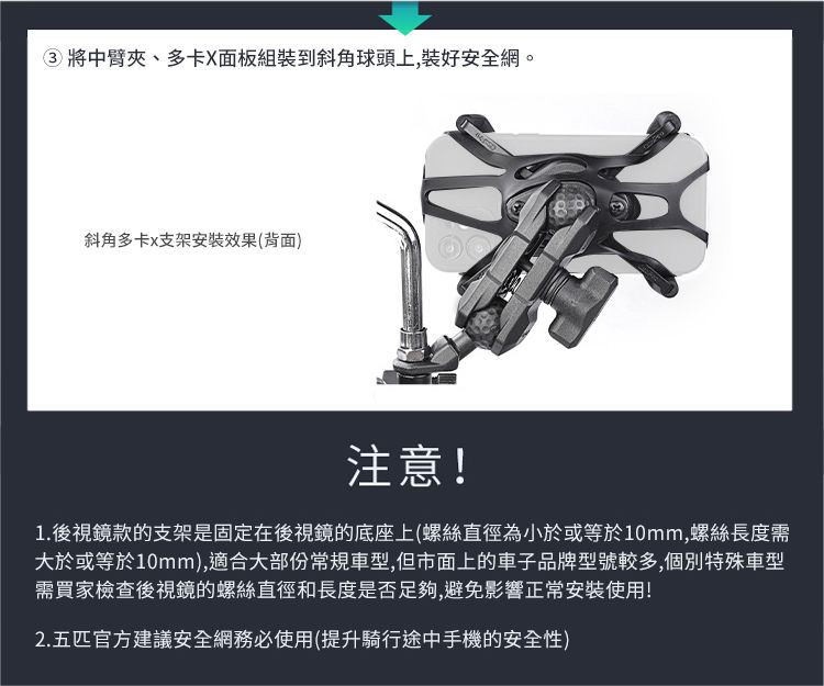 ③將中臂夾、多卡X面板組裝到斜角球頭上,裝好安全網。斜角多卡x支架安裝效果(背面)注意!1.後視鏡款的支架是固定在後視鏡的底座上(螺絲直徑為小於或等於10mm,螺絲長度需大於或等於10mm),適合大部份常規車型,但市面上的車子品牌型號較多,個別特殊車型需買家檢查後視鏡的螺絲直徑和長度是否足夠,避免影響正常安裝使用!2.五匹官方建議安全網務必使用(提升騎行途中手機的安全性)