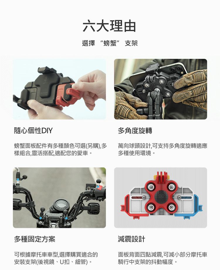 隨心個性DIY六大理由選擇“螃蟹”支架多角度旋轉螃蟹面板配件有多種顏色可選(另購),多樣組合,靈活搭配,適配您的愛車。萬向球頭設計,可支持多角度旋轉適應多種使用環境。多種固定方案可根據摩托車車型,選擇購買適合的安裝支架(後視鏡、U扣、細管)。減震設計面板背面四點減震,可減小部分摩托車騎行中支架的抖動幅度。